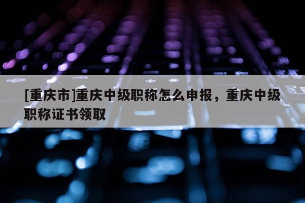 [重慶市]重慶中級職稱怎么申報，重慶中級職稱證書領取