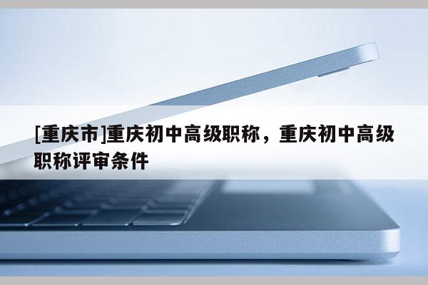 [重慶市]重慶初中高級職稱，重慶初中高級職稱評審條件