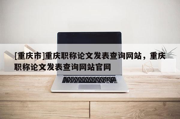 [重慶市]重慶職稱論文發表查詢網站，重慶職稱論文發表查詢網站官網