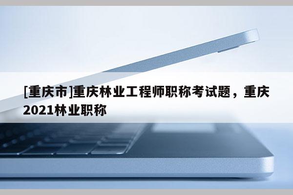 [重慶市]重慶林業工程師職稱考試題，重慶2021林業職稱