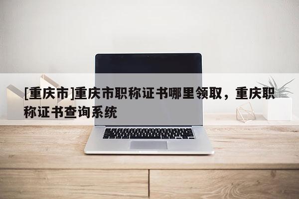 [重慶市]重慶市職稱證書哪里領取，重慶職稱證書查詢系統