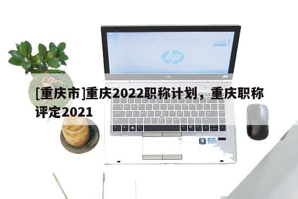 [重慶市]重慶2022職稱計(jì)劃，重慶職稱評定2021
