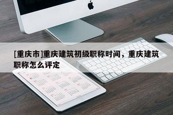 [重慶市]重慶建筑初級職稱時間，重慶建筑職稱怎么評定