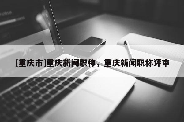 [重慶市]重慶新聞職稱，重慶新聞職稱評審