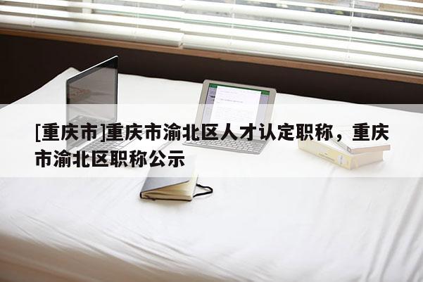 [重慶市]重慶市渝北區人才認定職稱，重慶市渝北區職稱公示