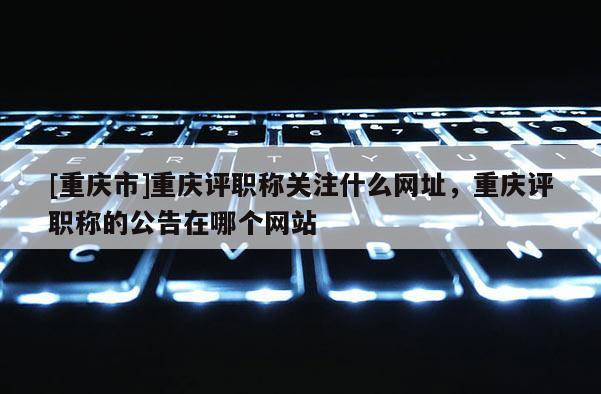 [重慶市]重慶評職稱關注什么網址，重慶評職稱的公告在哪個網站