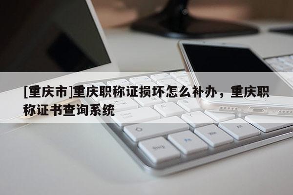 [重慶市]重慶職稱證損壞怎么補辦，重慶職稱證書查詢系統