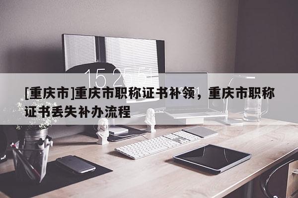 [重慶市]重慶市職稱證書(shū)補(bǔ)領(lǐng)，重慶市職稱證書(shū)丟失補(bǔ)辦流程