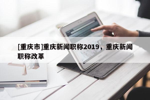 [重慶市]重慶新聞職稱2019，重慶新聞職稱改革