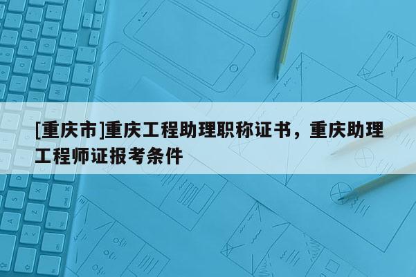 [重慶市]重慶工程助理職稱證書，重慶助理工程師證報考條件