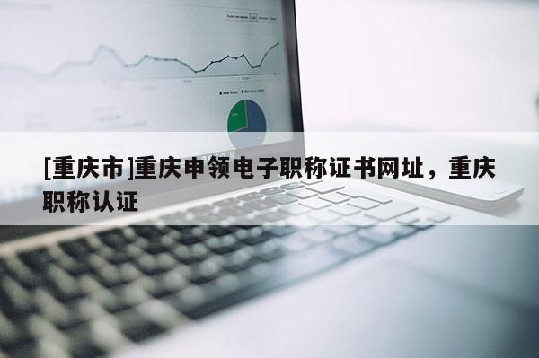 [重慶市]重慶申領電子職稱證書網址，重慶職稱認證