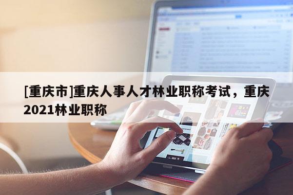 [重慶市]重慶人事人才林業職稱考試，重慶2021林業職稱