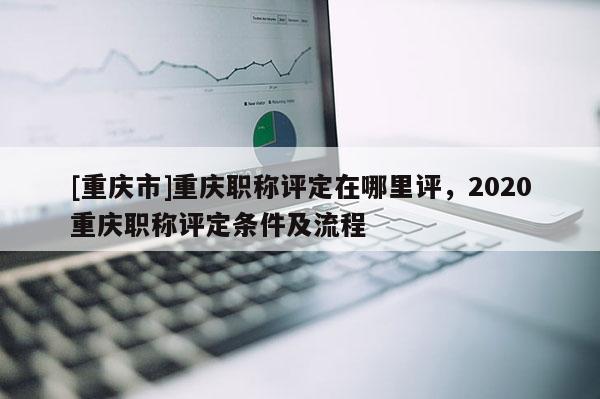 [重慶市]重慶職稱評定在哪里評，2020重慶職稱評定條件及流程