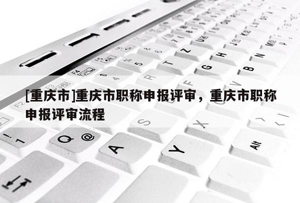 [重慶市]重慶市職稱申報評審，重慶市職稱申報評審流程
