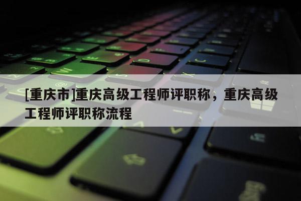 [重慶市]重慶高級工程師評職稱，重慶高級工程師評職稱流程
