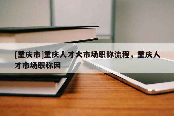 [重慶市]重慶人才大市場職稱流程，重慶人才市場職稱網