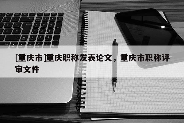 [重慶市]重慶職稱發表論文，重慶市職稱評審文件