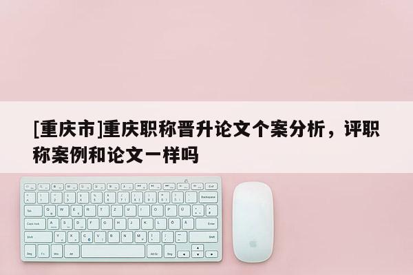 [重慶市]重慶職稱晉升論文個案分析，評職稱案例和論文一樣嗎