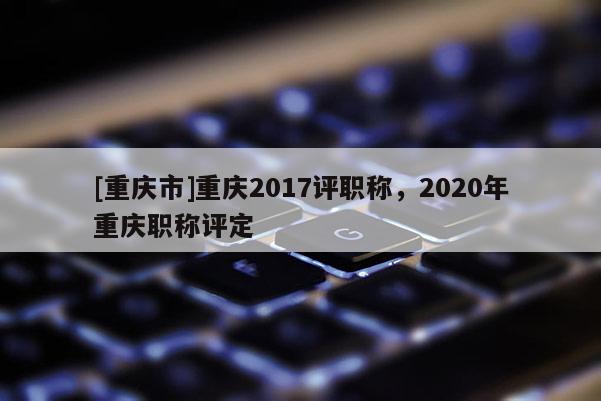 [重慶市]重慶2017評職稱，2020年重慶職稱評定