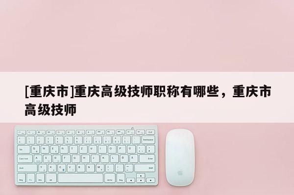 [重慶市]重慶高級技師職稱有哪些，重慶市高級技師