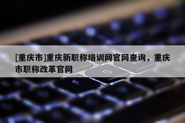 [重慶市]重慶新職稱培訓網官網查詢，重慶市職稱改革官網