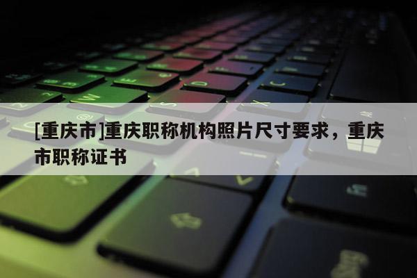 [重慶市]重慶職稱機構照片尺寸要求，重慶市職稱證書