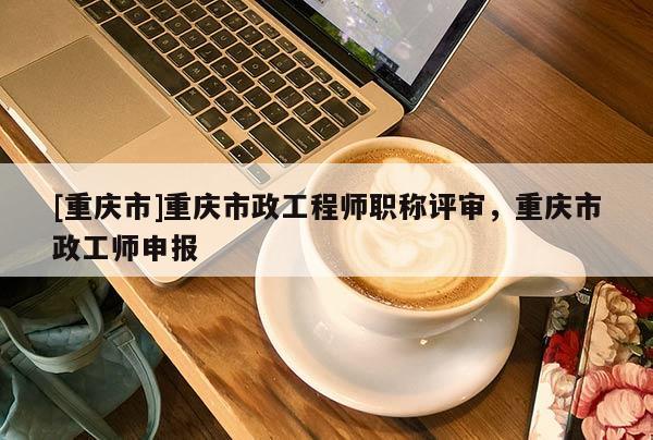 [重慶市]重慶市政工程師職稱評審，重慶市政工師申報