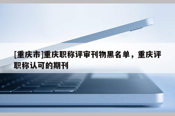 [重慶市]重慶職稱評審刊物黑名單，重慶評職稱認可的期刊