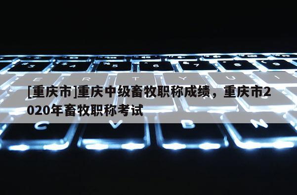 [重慶市]重慶中級畜牧職稱成績，重慶市2020年畜牧職稱考試