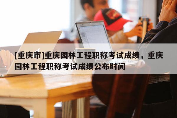 [重慶市]重慶園林工程職稱考試成績，重慶園林工程職稱考試成績公布時間