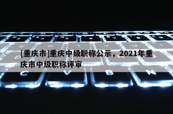[重慶市]重慶中級職稱公示，2021年重慶市中級職稱評審