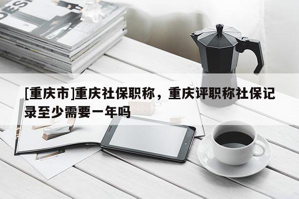 [重慶市]重慶社保職稱，重慶評職稱社保記錄至少需要一年嗎