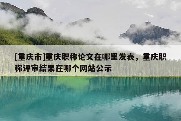 [重慶市]重慶職稱論文在哪里發表，重慶職稱評審結果在哪個網站公示