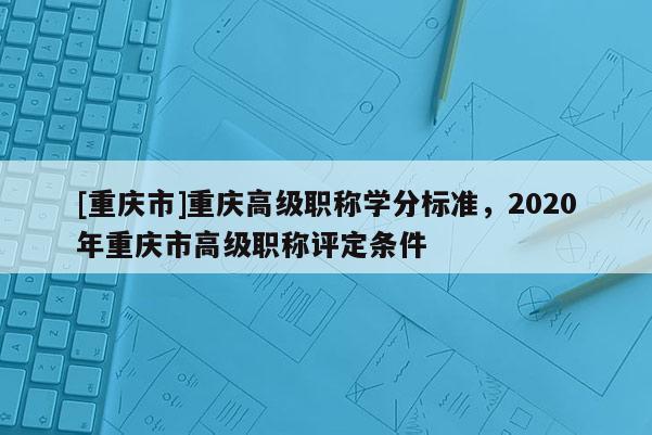 [重慶市]重慶高級職稱學分標準，2020年重慶市高級職稱評定條件