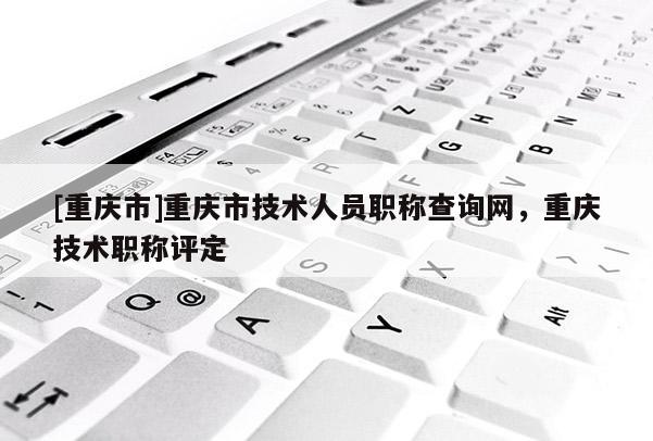 [重慶市]重慶市技術人員職稱查詢網，重慶技術職稱評定