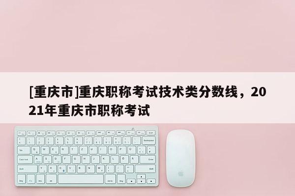 [重慶市]重慶職稱考試技術類分數線，2021年重慶市職稱考試
