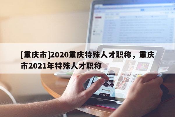 [重慶市]2020重慶特殊人才職稱，重慶市2021年特殊人才職稱