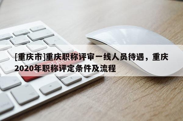 [重慶市]重慶職稱評審一線人員待遇，重慶2020年職稱評定條件及流程
