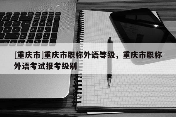 [重慶市]重慶市職稱外語等級，重慶市職稱外語考試報考級別