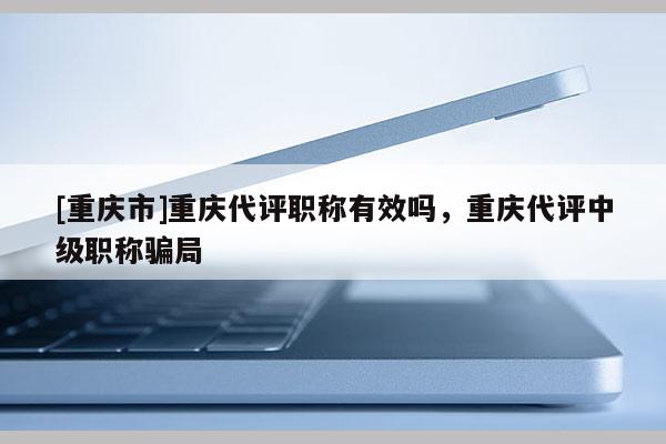[重慶市]重慶代評職稱有效嗎，重慶代評中級職稱騙局