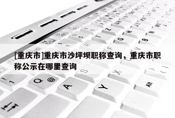 [重慶市]重慶市沙坪壩職稱查詢，重慶市職稱公示在哪里查詢