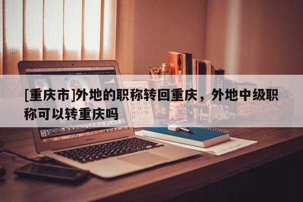 [重慶市]外地的職稱轉回重慶，外地中級職稱可以轉重慶嗎