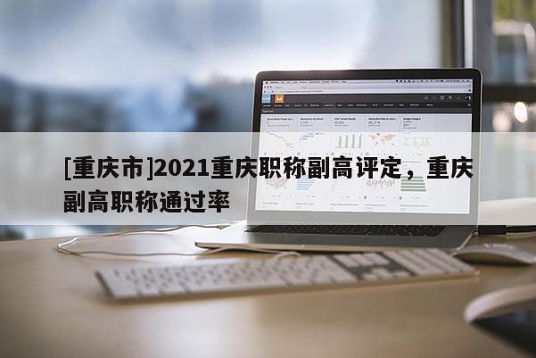 [重慶市]2021重慶職稱副高評定，重慶副高職稱通過率