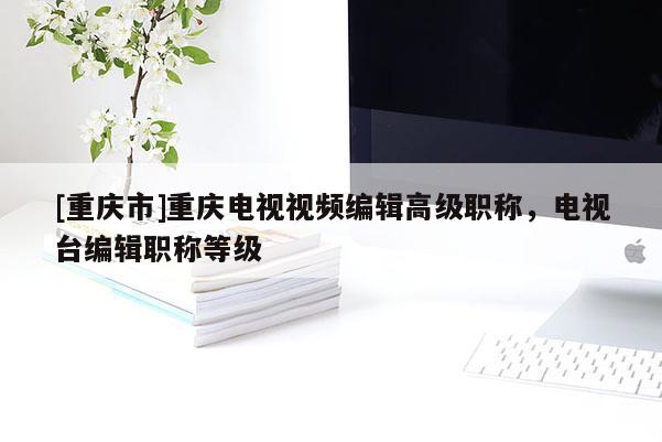 [重慶市]重慶電視視頻編輯高級職稱，電視臺編輯職稱等級