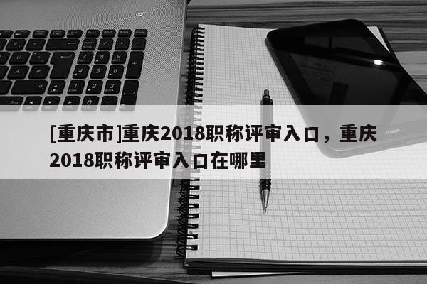[重慶市]重慶2018職稱評審入口，重慶2018職稱評審入口在哪里