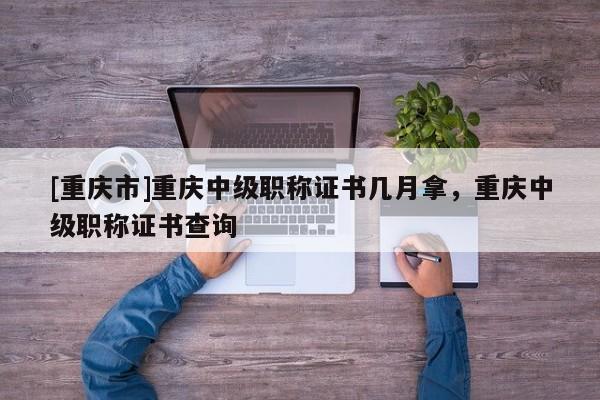 [重慶市]重慶中級職稱證書幾月拿，重慶中級職稱證書查詢