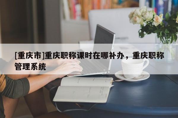 [重慶市]重慶職稱課時在哪補辦，重慶職稱管理系統