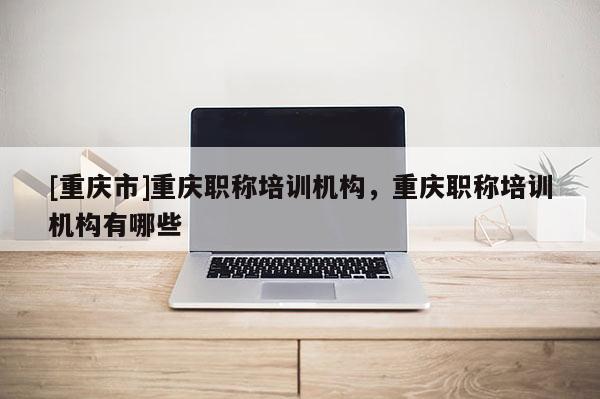 [重慶市]重慶職稱培訓機構，重慶職稱培訓機構有哪些