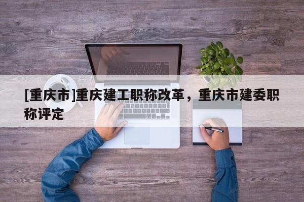 [重慶市]重慶建工職稱改革，重慶市建委職稱評定