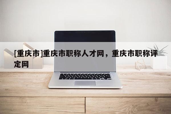 [重慶市]重慶市職稱人才網，重慶市職稱評定網
